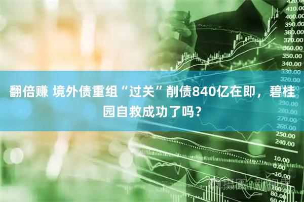 翻倍赚 境外债重组“过关”削债840亿在即，碧桂园自救成功了吗？