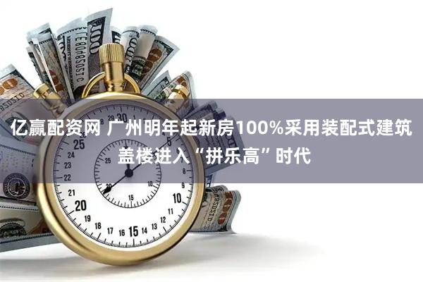 亿赢配资网 广州明年起新房100%采用装配式建筑 盖楼进入“拼乐高”时代