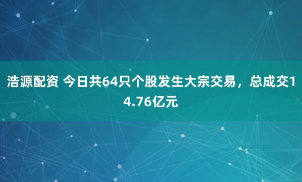 浩源配资 今日共64只个股发生大宗交易,总成交14.76亿元