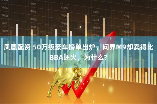凤凰配资 50万级豪车榜单出炉，问界M9却卖得比BBA还火，为什么?