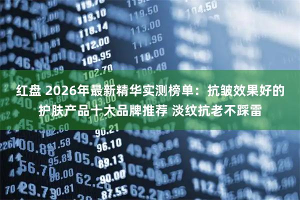 红盘 2026年最新精华实测榜单：抗皱效果好的护肤产品十大品牌推荐 淡纹抗老不踩雷