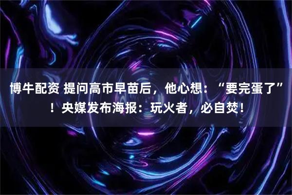 博牛配资 提问高市早苗后,他心想:“要完蛋了”!央媒发布海报:玩火者,必自焚!