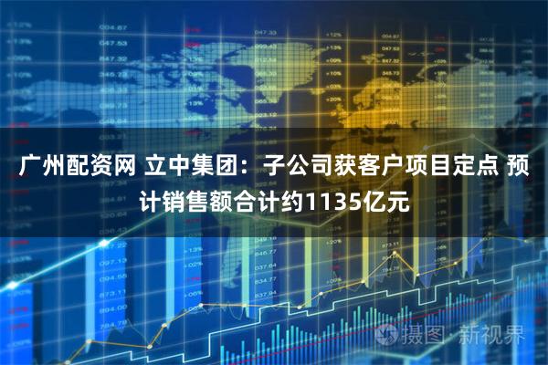 广州配资网 立中集团:子公司获客户项目定点 预计销售额合计约1135亿元