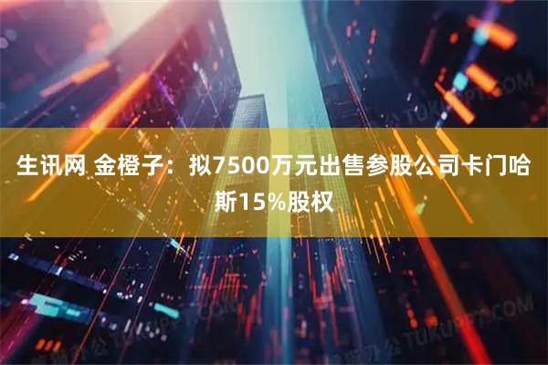 生讯网 金橙子：拟7500万元出售参股公司卡门哈斯15%股权