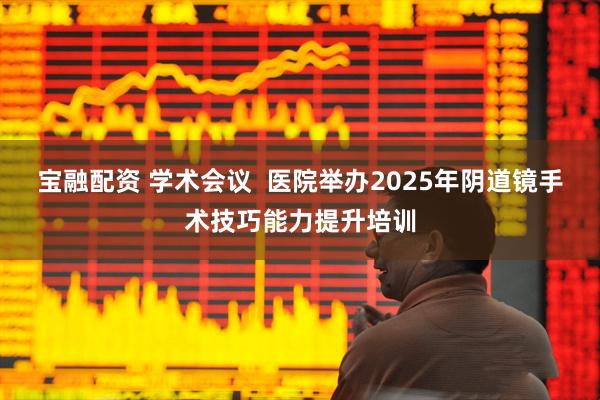 宝融配资 学术会议 医院举办2025年阴道镜手术技巧能力提升培训