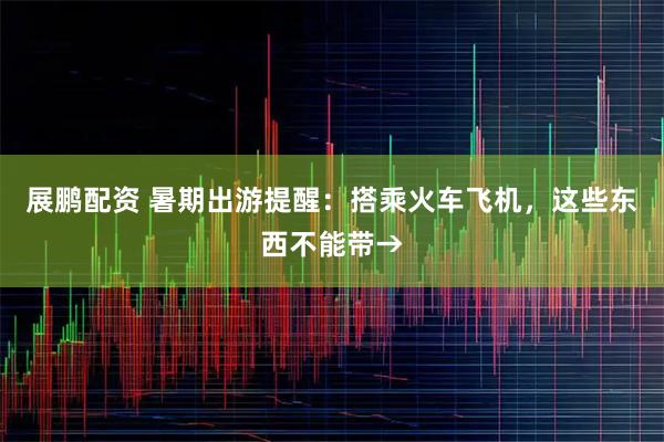 展鹏配资 暑期出游提醒：搭乘火车飞机，这些东西不能带→